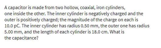 A capacitor is made from two hollow, coaxial, iron cylinders,
one inside the other. The inner cylinder is negatively charged and the
outer is positively charged; the magnitude of the charge on each is
10.0 pC. The inner cylinder has radius 0.50 mm, the outer one has radius
5.00 mm, and the length of each cylinder is 18.0 cm. What is
the capacitance?
