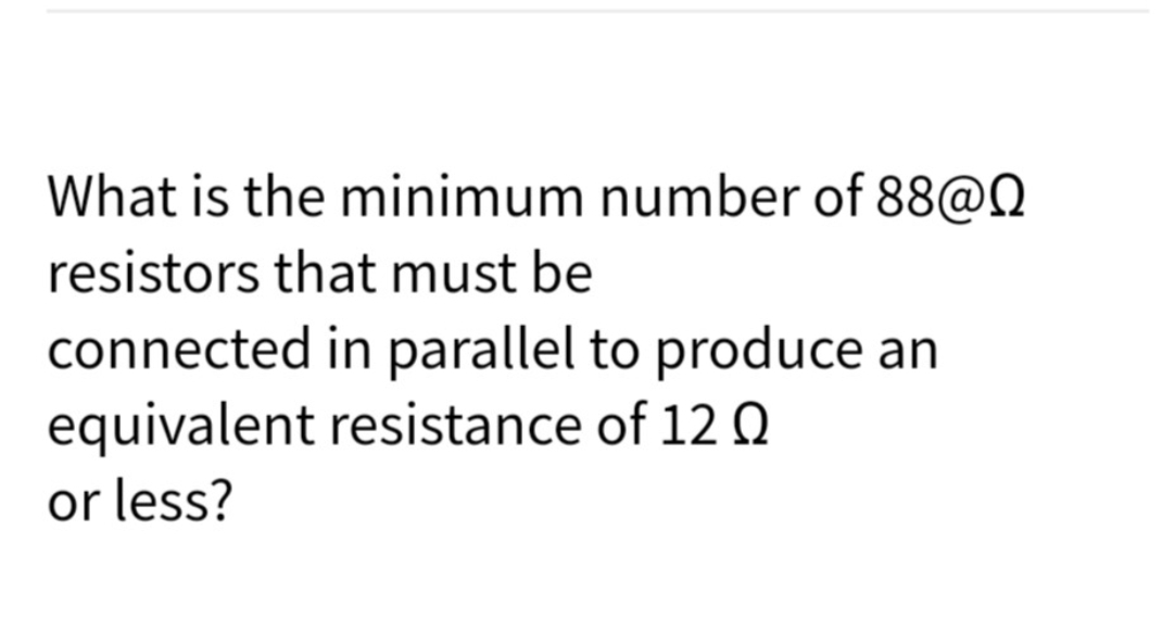 What is the minimum number of 88@N
resistors that must be
connected in parallel to produce an
equivalent resistance of 12 Q
or less?
