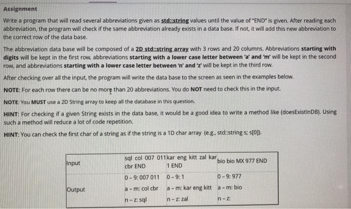 Assignment
Write a program that will read several abbreviations given as std:string values until the value of "END" is given. After reading each
abbreviation, the program will check if the same abbreviation already exists in a data base. If not, it will add this new abbreviation to
the correct row of the data base.
The abbreviation data base will be composed of a 2D std:string array with 3 rows and 20 columns. Abbreviations starting with
digits will be kept in the first row, abbreviations starting with a lower case letter between 'a' and 'm' will be kept in the second
row, and abbreviations starting with a lower case letter between 'n' and 'z' will be kept in the third row.
After checking over all the input, the program will write the data base to the screen as seen in the examples below.
NOTE: For each row there can be no more than 20 abbreviations. You do NOT need to check this in the input.
NOTE: You MUST use a 20 String array to keep all the database in this question.
HINT: For checking if a given String exists in the data base, it would be a good idea to write a method like (doesExistinDB). Using
such a method will reduce a lot of code repetition.
HINT: You can check the first char of a string as if the string is a 10 char array (e.g., std:string s; s[0]).
sql col 007 011 kar eng kitt zal kar
cbr END
bio bio MX 977 END
Input
1 END
0-9: 007 011
0-9:1
0-9: 977
Output
a - m: col cbr
a- m: kar eng kitt a- m: bio
n-z: sql
n-2: zal
n-z:
