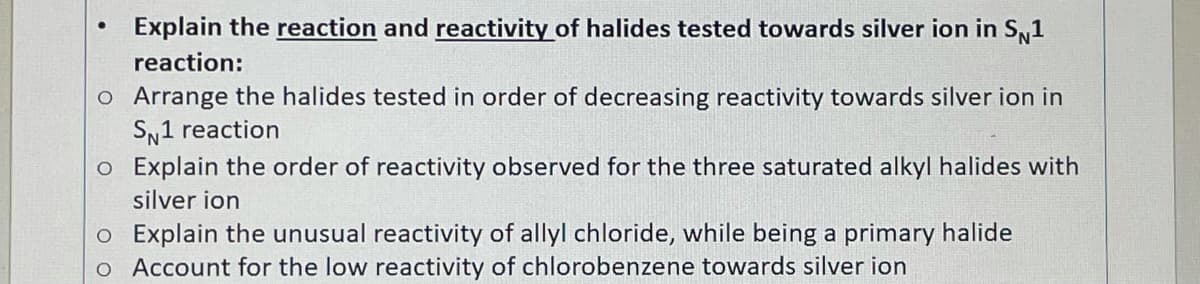 Explain the reaction and reactivity of halides tested towards silver ion in Sy1
reaction:
o Arrange the halides tested in order of decreasing reactivity towards silver ion in
SN1 reaction
o Explain the order of reactivity observed for the three saturated alkyl halides with
silver ion
o Explain the unusual reactivity of allyl chloride, while being a primary halide
o Account for the low reactivity of chlorobenzene towards silver ion
