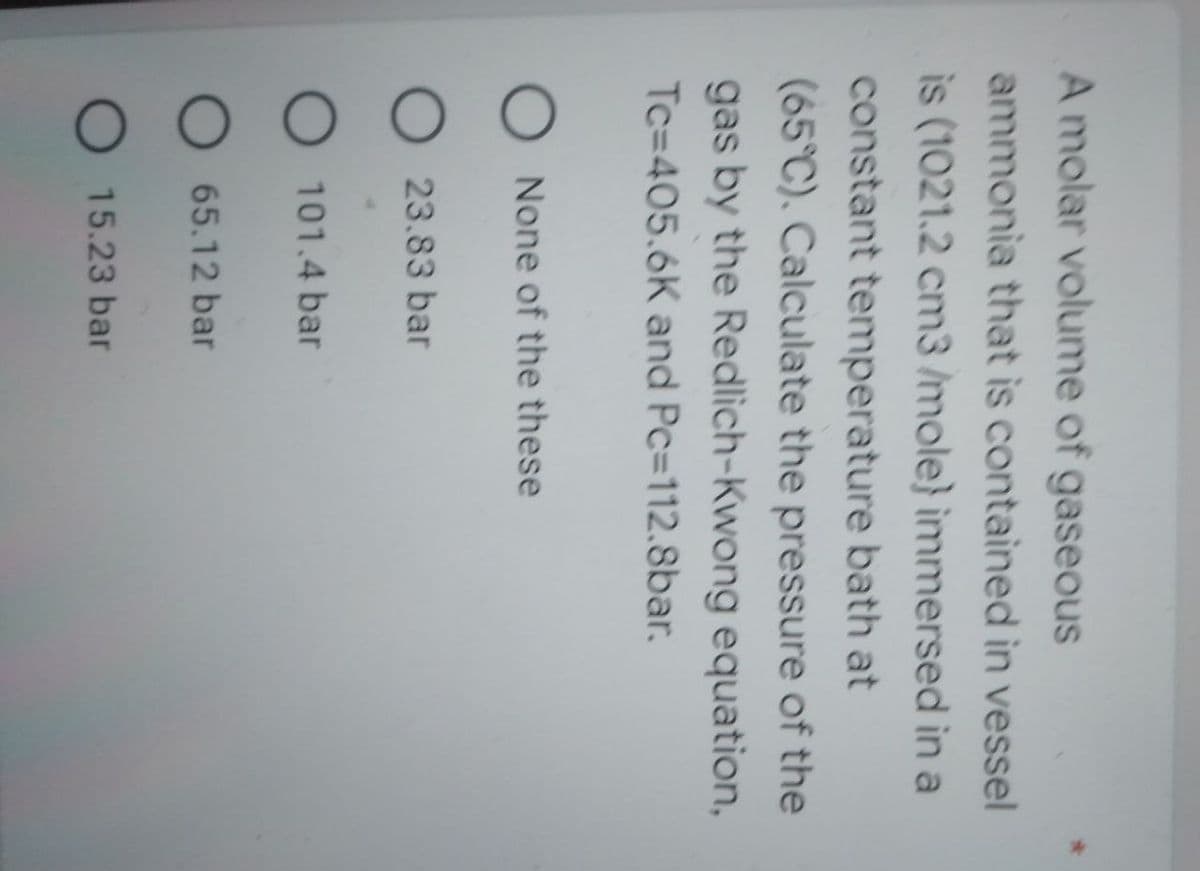 A molar volume of gaseous
ammonia that is contained in vessel
is (1021.2 cm3 /mole} immersed in a
constant temperature bath at
(65°C). Calculate the pressure of the
gas by the Redlich-Kwong equation,
Tc-405.6K and Pc-112.8bar.
None of the these
O23.83 bar
O 101.4 bar
O 65.12 bar
O 15.23 bar