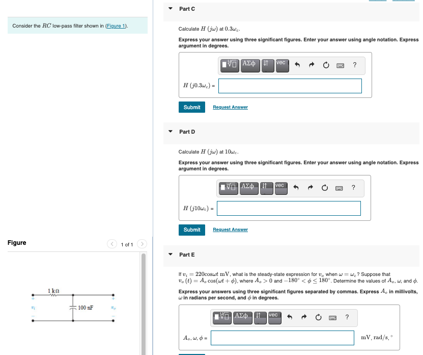 Part C
Consider the RC low-pass filter shown in (Figure 1).
Calculate H (ju) at 0.3w..
Express your answer using three significant figures. Enter your answer using angle notation. Express
argument in degrees.
vec
?
H (j0.3w.) =
Submit
Request Answer
Part D
Calculate H (ju) at 10we.
Express your answer using three significant figures. Enter your answer using angle notation. Express
argument in degrees.
vec
?
H (j10we) =
Submit
Request Answer
Figure
1 of 1
Part E
If v, = 220coswt mV, what is the steady-state expression for v, when w = w. ? Suppose that
v, (t) = A, cos(wt + ), where A, > O and -180° <o < 180°. Determine the values of A., w, and o.
1 ka
Express your answers using three significant figures separated by commas. Express A, in millivolts,
w in radians per second, and o in degrees.
100 nF
vec
?
Ao, w, o =
mV, rad/s,
