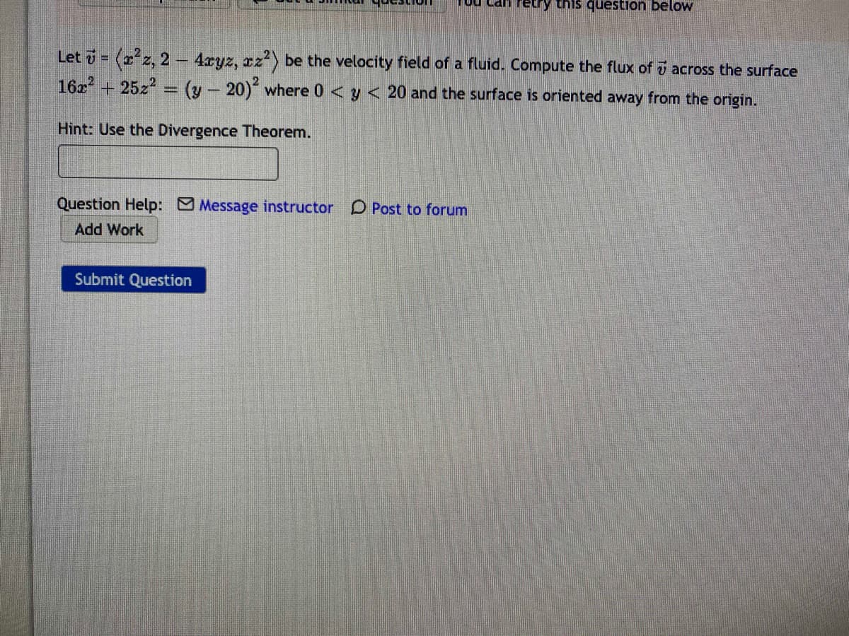 ou Can retry this question below
Let = (z, 2 4xyz, rz) be the velocity field of a fluid. Compute the flux of i across the surface
16x + 25z2 = (y- 20) where 0 < y < 20 and the surface is oriented away from the origin.
Hint: Use the Divergence Theorem.
Question Help: Message instructor D Post to forum
Add Work
Submit Question
