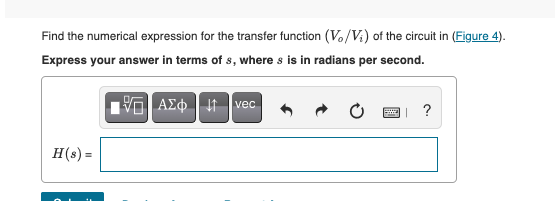 Find the numerical expression for the transfer function (V./V.) of the circuit in (Figure 4).
Express your answer in terms of s, where s is in radians per second.
Vo| AEo | It vec
H(s) =
