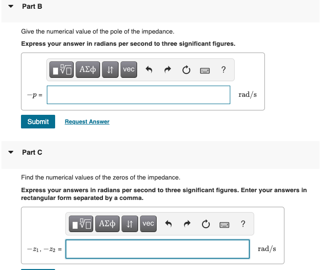 Part B
Give the numerical value of the pole of the impedance.
Express your answer in radians per second to three significant figures.
vec
-p =
rad/s
Submit
Request Answer
Part C
Find the numerical values of the zeros of the impedance.
Express your answers in radians per second to three significant figures. Enter your answers in
rectangular form separated by a comma.
Hνα ΑΣφ
?
vec
-21, -22 =
rad/s
