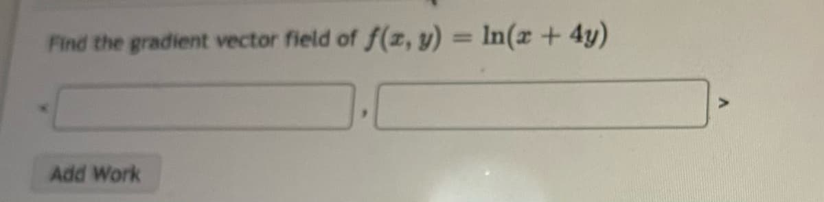 **Finding the Gradient Vector Field**

In this exercise, we aim to find the gradient vector field of the function \( f(x, y) = \ln(x + 4y) \).

### Function:
\[ f(x, y) = \ln(x + 4y) \]

### Gradient Vector Field:
The gradient vector field \( \nabla f \) of a function \( f(x, y) \) is defined as:
\[ \nabla f = \left( \frac{\partial f}{\partial x}, \frac{\partial f}{\partial y} \right) \]

### Steps:
1. **Partial Derivative with respect to \( x \):**
\[ \frac{\partial f}{\partial x} = \frac{\partial}{\partial x} \left[ \ln(x + 4y) \right] \]

2. **Partial Derivative with respect to \( y \):**
\[ \frac{\partial f}{\partial y} = \frac{\partial}{\partial y} \left[ \ln(x + 4y) \right] \]

### Input Fields:
There are two input fields to represent the components of the gradient vector:
\[ \left( \ \ \quad , \ \ \ \right) \]

Insert the solutions from the steps above into the fields to complete the problem.

### Buttons:
- **Add Work:** This button allows you to input additional detailed steps to show your work.

---

This component is designed to facilitate the understanding and calculation of gradient vectors, a fundamental concept in multivariable calculus.