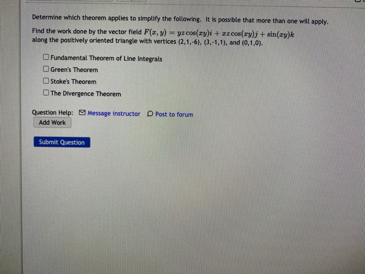 ### Problem: Applying Theorems to Simplify the Calculation of Work Done by a Vector Field

**Instructions**:
Determine which theorem applies to simplify the following problem. It is possible that more than one theorem will apply.

**Question**:
Find the work done by the vector field \( \mathbf{F}(x, y) = yz \cos(xy) \mathbf{i} + xz \cos(xy) \mathbf{j} + \sin(xy) \mathbf{k} \) along the positively oriented triangle with vertices \((2,1,-6)\), \((3,-1,1)\), and \((0,1,0)\).

**Check the applicable theorems**:
- [ ] Fundamental Theorem of Line Integrals
- [ ] Green's Theorem
- [ ] Stokes' Theorem
- [ ] The Divergence Theorem

**Additional Features**:
- **Question Help Options**:
  - **Message instructor**
  - **Post to forum**

- **Action Buttons**:
  - **Add Work**
  - **Submit Question**
  
**Submission**:
Click "Submit Question" to proceed.

**Interactive Elements**:
- Clickable checkboxes next to each theorem.
- Links for messaging the instructor and posting to the forum for additional help.
- Buttons for adding work and submitting the question once the correct theorem(s) are selected.

**Note**:
Using proper theorems for vector fields and line integrals simplifies complex calculations, enhancing understanding and efficiency in solving such problems in vector calculus.