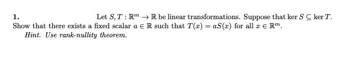 1.
Let S, T : Rm →R be linear transformations. Suppose that ker S C ker T.
Show that there exists a fixed scalar a e R such that T(x) = aS(x) for all r e R".
Hint. Use rank-nullity theorem.
