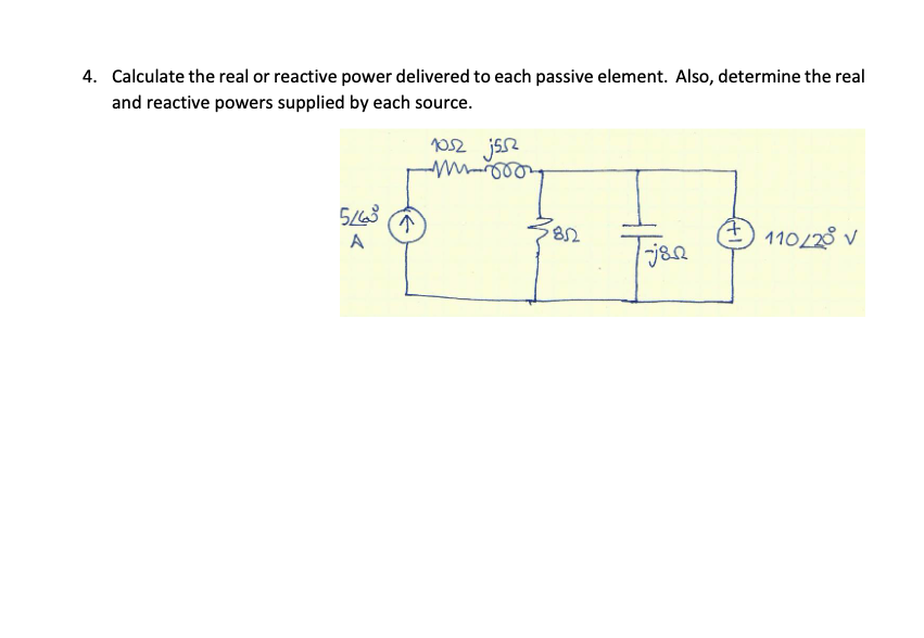 ### Problem 4

**Calculate the real or reactive power delivered to each passive element. Also, determine the real and reactive powers supplied by each source.**

#### Explanation:
The image contains a circuit diagram with a combination of resistive and reactive elements powered by a current source and a voltage source.

#### Description of the Circuit:
1. **Current Source:** A 5∠20° A current source is present on the left side of the circuit.
2. **Series Components:**
   - There is a resistor of 10Ω.
   - An inductor of j5Ω is connected in series with the 10Ω resistor.
3. **Parallel Components:**
   - An 8Ω resistor.
   - A capacitor of -j8Ω.
4. **Voltage Source:** A sinusoidal voltage source of 110∠28° V is present on the right side of the circuit.

#### Steps to Solve:
1. **Calculate the Impedance in the Series Path:**
   \[
   Z_{\text{series}} = 10Ω + j5Ω
   \]

2. **Calculate the Impedance in the Parallel Path:**
   \[
   Z_{\text{parallel}} = \left( 8Ω \parallel -j8Ω \right)
   \]
   - Use the formula for parallel impedance:
     \[
     Z_{\text{parallel}} = (Z_1 Z_2) / (Z_1 + Z_2)
     \]

3. **Determine Equivalent Impedance of the Entire Circuit:**
   \[
   Z_{\text{total}} = Z_{\text{series}} + Z_{\text{parallel}}
   \]

4. **Calculate the Voltage Across Each Element:**
   - Use Ohm's Law \( V = IZ \) where required to find the voltage across each component.

5. **Calculate the Real and Reactive Power for Each Component:**
   - Real Power (P): \( P = VI \cos(\phi) \)
   - Reactive Power (Q): \( Q = VI \sin(\phi) \)

6. **Determine the Power Supplied by Each Source:**
   - For the current source, determine \( P \) and \( Q \) using the supplied current and voltage drop across the elements.
   - For the voltage source, use the supplied voltage and current through the components.

#### Useful Equations:
- **Ohm's Law