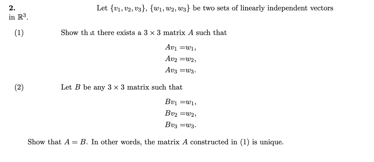 2.
Let {v1, v2, v3}, {w1, w2, w3} be two sets of linearly independent vectors
in R3.
(1)
Show th it there exists a 3 × 3 matrix A such that
Avi =w1,
Av2 =w2,
Av3 =w3.
(2)
Let B be any 3 x 3 matrix such that
Bvi =w1;
Bv2 =w2,
Bv3 =w3.
Show that A = B. In other words, the matrix A constructed in (1) is unique.
