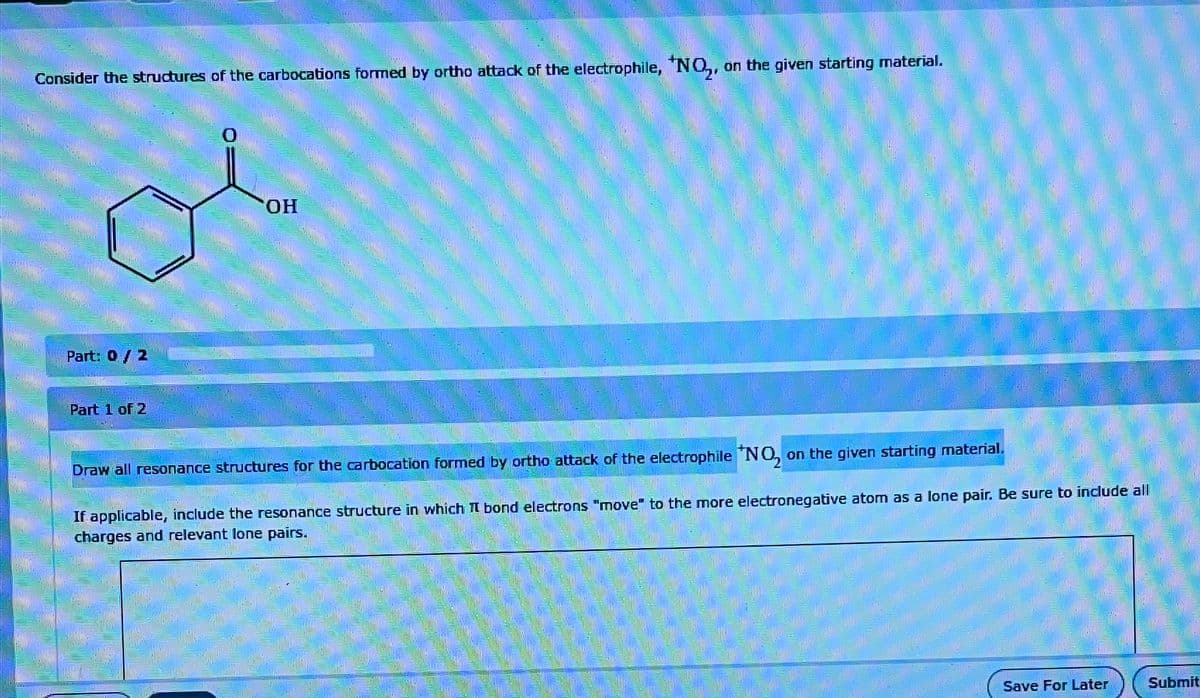 Consider the structures of the carbocations formed by ortho attack of the electrophile, *NO, on the given starting material.
Part: 0 / 2
Part 1 of 2
OH
Draw all resonance structures for the carbocation formed by ortho attack of the electrophile "NO, on the given starting material.
If applicable, include the resonance structure in which I bond electrons "move" to the more electronegative atom as a lone pair. Be sure to include all
charges and relevant lone pairs.
Save For Later
Submit
