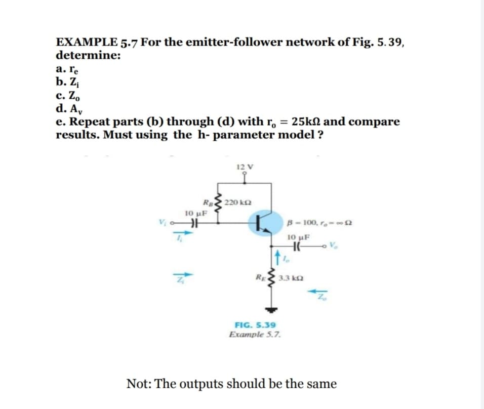 EXAMPLE 5.7 For the emitter-follower network of Fig. 5.39,
determine:
а. Гe
b. Z
с. Zo
d. A,
e. Repeat parts (b) through (d) with r, = 25kN and compare
results. Must using the h- parameter model ?
12 V
Rge
220 k2
10 uF
V
B- 100, r.-n
10 µF
HE
RE
3.3 k2
FIG. 5.39
Example 5.7.
Not: The outputs should be the same
