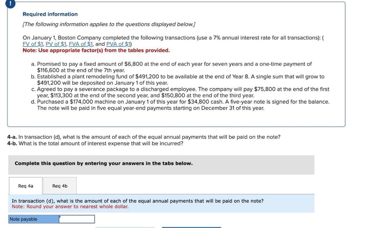 !
Required information
[The following information applies to the questions displayed below.]
On January 1, Boston Company completed the following transactions (use a 7% annual interest rate for all transactions): (
FV of $1. PV of $1. EVA of $1, and PVA of $1)
Note: Use appropriate factor(s) from the tables provided.
a. Promised to pay a fixed amount of $6,800 at the end of each year for seven years and a one-time payment of
$116,600 at the end of the 7th year.
b. Established a plant remodeling fund of $491,200 to be available at the end of Year 8. A single sum that will grow to
$491,200 will be deposited on January 1 of this year.
c. Agreed to pay a severance package to a discharged employee. The company will pay $75,800 at the end of the first
year, $113,300 at the end of the second year, and $150,800 at the end of the third year.
d. Purchased a $174,000 machine on January 1 of this year for $34,800 cash. A five-year note is signed for the balance.
The note will be paid in five equal year-end payments starting on December 31 of this year.
4-a. In transaction (d), what is the amount of each of the equal annual payments that will be paid on the note?
4-b. What is the total amount of interest expense that will be incurred?
Complete this question by entering your answers in the tabs below.
Req 4a
Req 4b
In transaction (d), what is the amount of each of the equal annual payments that will be paid on the note?
Note: Round your answer to nearest whole dollar.
Note payable