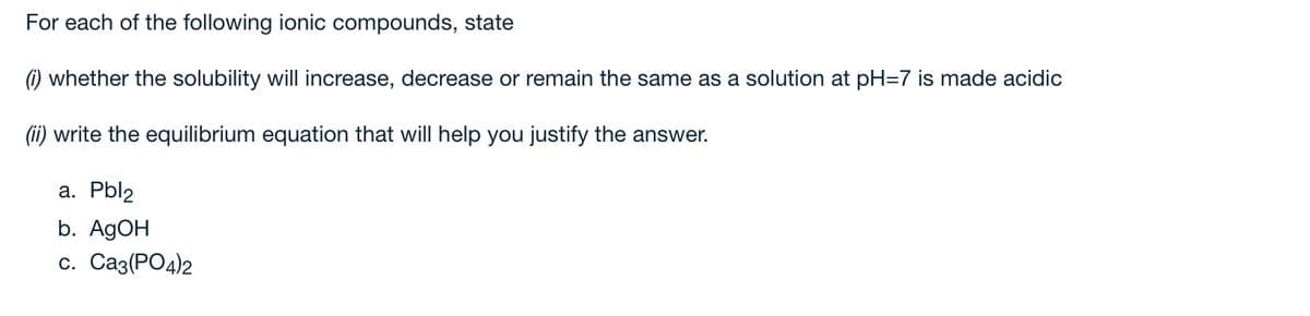 For each of the following ionic compounds, state
) whether the solubility will increase, decrease or remain the same as a solution at pH=7 is made acidic
(ii) write the equilibrium equation that will help you justify the answer.
а. Pblz
b. A9OH
с. Саз(РО4)2
