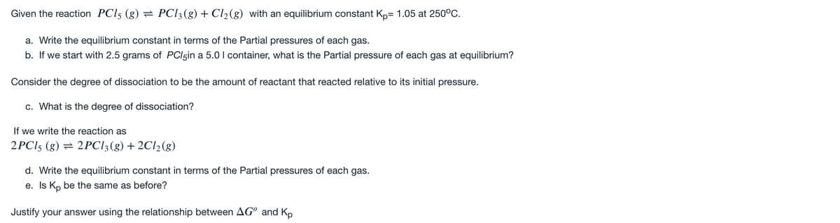 Given the reaction PCI5 (g) = PC13(g) + Cl2(g) with an equilibrium constant Kp= 1.05 at 250°C.
a. Write the equilibrium constant in terms of the Partial pressures of each gas.
b. If we start with 2.5 grams of PCI5in a 5.0 I container, what is the Partial pressure of each gas at equilibrium?
Consider the degree of dissociation to be the amount of reactant that reacted relative to its initial pressure.
c. What is the degree of dissociation?
If we write the reaction as
2PCI5 (g) = 2PCI3(g) + 2C1½(g)
d. Write the equilibrium constant in terms of the Partial pressures of each gas.
e. Is Kp be the same as before?
Justify your answer using the relationship between AG° and Kp
