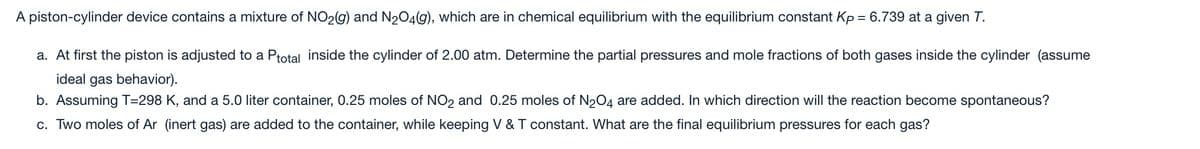 A piston-cylinder device contains a mixture of NO2(g) and N204(g), which are in chemical equilibrium with the equilibrium constant Kp = 6.739 at a given T.
a. At first the piston is adjusted to a Ptotal inside the cylinder of 2.00 atm. Determine the partial pressures and mole fractions of both gases inside the cylinder (assume
ideal gas behavior).
b. Assuming T=298 K, and a 5.0 liter container, 0.25 moles of NO2 and 0.25 moles of N204 are added. In which direction will the reaction become spontaneous?
c. Two moles of Ar (inert gas) are added to the container, while keeping V & T constant. What are the final equilibrium pressures for each gas?
