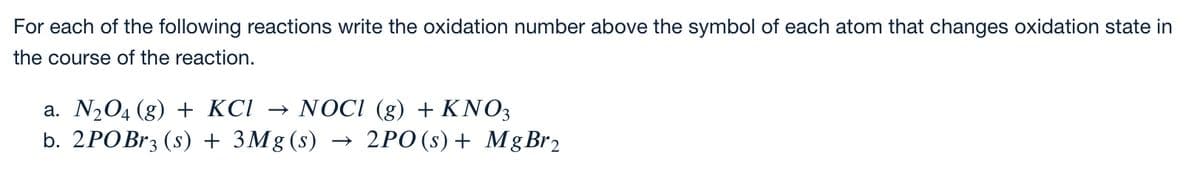 For each of the following reactions write the oxidation number above the symbol of each atom that changes oxidation state in
the course of the reaction.
a. N204 (g) + KCI
b. 2POBr3 (s) + 3Mg (s) →
NOCI (g) + KNO3
2PO (s) + Mg Br2
