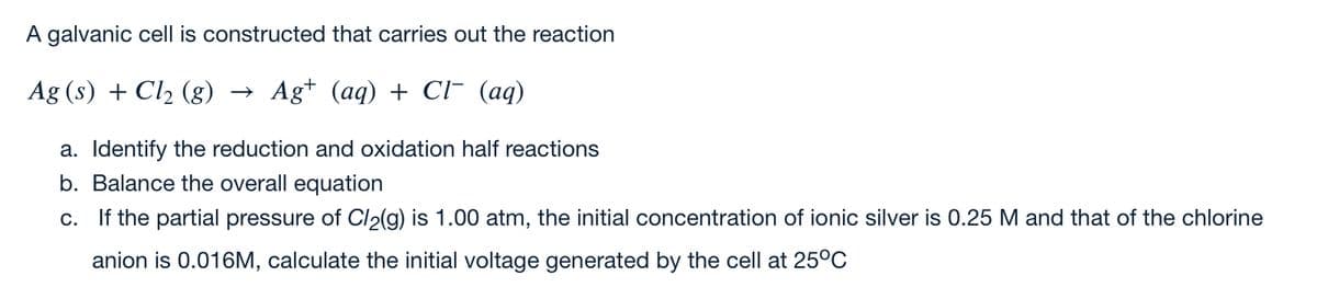 A galvanic cell is constructed that carries out the reaction
Ag (s) + Cl2 (g)
Ag+ (aq) + Cr (aq)
a. Identify the reduction and oxidation half reactions
b. Balance the overall equation
c. If the partial pressure of Cl2(g) is 1.00 atm, the initial concentration of ionic silver is 0.25 M and that of the chlorine
anion is 0.016M, calculate the initial voltage generated by the cell at 25°C
