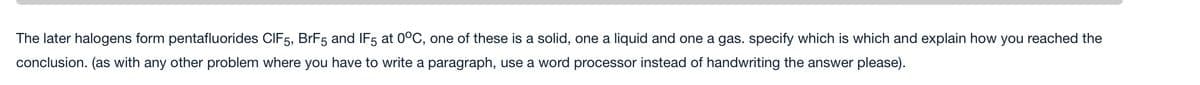 The later halogens form pentafluorides CIF5, BrF5 and IF5 at 0°C, one of these is a solid, one a liquid and one a gas. specify which is which and explain how you reached the
conclusion. (as with any other problem where you have to write a paragraph, use a word processor instead of handwriting the answer please).
