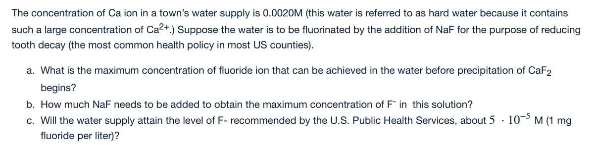 The concentration of Ca ion in a town's water supply is 0.0020M (this water is referred to as hard water because it contains
such a large concentration of Ca2+.) Suppose the water is to be fluorinated by the addition of NaF for the purpose of reducing
tooth decay (the most common health policy in most US counties).
a. What is the maximum concentration of fluoride ion that can be achieved in the water before precipitation of CaF2
begins?
b. How much NaF needs to be added to obtain the maximum concentration of F in this solution?
10- M (1 mg
c. Will the water supply attain the level of F- recommended by the U.S. Public Health Services, about 5
fluoride per liter)?
