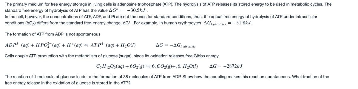 The primary medium for free energy storage in living cells is adenosine triphosphate (ATP). The hydrolysis of ATP releases its stored energy to be used in metabolic cycles. The
standard free energy of hydrolysis of ATP has the value AG° = -30.5kJ.
In the cell, however, the concentrations of ATP, ADP, and Pi are not the ones for standard conditions, thus, the actual free energy of hydrolysis of ATP under intracellular
conditions (AGp) differs from the standard free-energy change, AG°'. For example, in human erythrocytes AGhydrolisis = -51.8kJ.
The formation of ATP from ADP is not spontaneous
ADP³-(aq) + HPO, (aq) + H+(aq) = AT Pª- (aq) + H2O(l)
AG = -AGhydrolisis
4
Cells couple ATP production with the metabolism of glucose (sugar), since its oxidation releases free Gibbs energy
C6 H1206(aq) + 602(g) = 6. CO2(g)+. 6. H20(I)
AG = -2872kJ
The reaction of 1 molecule of glucose leads to the formation of 38 molecules of ATP from ADP. Show how the coupling makes this reaction spontaneous. What fraction of the
free energy release in the oxidation of glucose is stored in the ATP?
