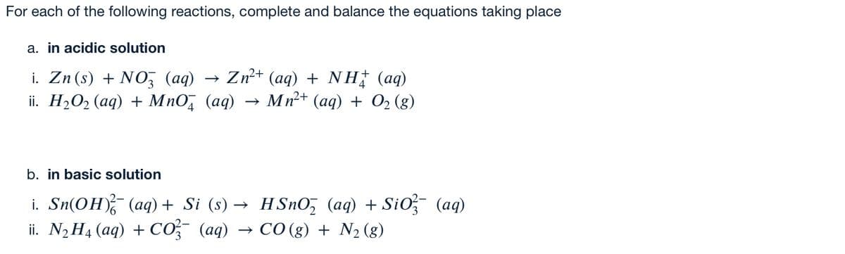 For each of the following reactions, complete and balance the equations taking place
a. in acidic solution
i. Zn(s) + NO, (aq)
ii. H2O2 (aq) + MnO, (aq)
→ Zn2+ (aq) + NH (aq)
→ Mn+ (aq) + O2 (g)
b. in basic solution
i. Sn(OH) (aq)+ Si (s) → HSnO, (aq) + SiO (aq)
ii. N, H4 (aq) + CO (aq) → CO (g) + N2 (g)
