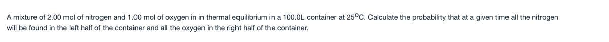 A mixture of 2.00 mol of nitrogen and 1.00 mol of oxygen in in thermal equilibrium in a 100.OL container at 25°C. Calculate the probability that at a given time all the nitrogen
will be found in the left half of the container and all the oxygen in the right half of the container.
