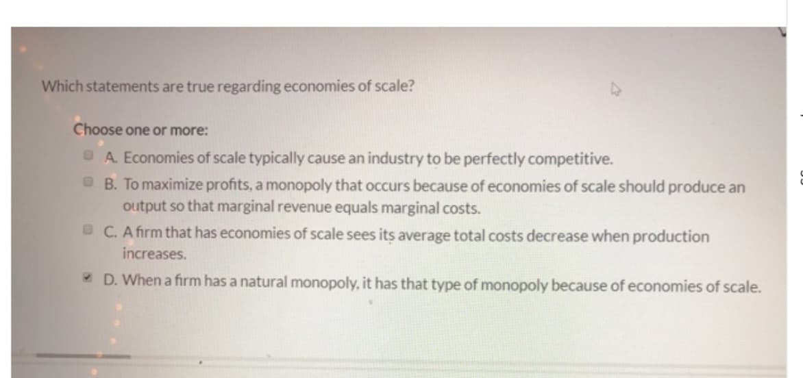 Which statements are true regarding economies of scale?
Choose one or more:
A. Economies of scale typically cause an industry to be perfectly competitive.
B. To maximize profits, a monopoly that occurs because of economies of scale should produce an
output so that marginal revenue equals marginal costs.
C. A firm that has economies of scale sees its average total costs decrease when production
increases.
D. When a firm has a natural monopoly, it has that type of monopoly because of economies of scale.