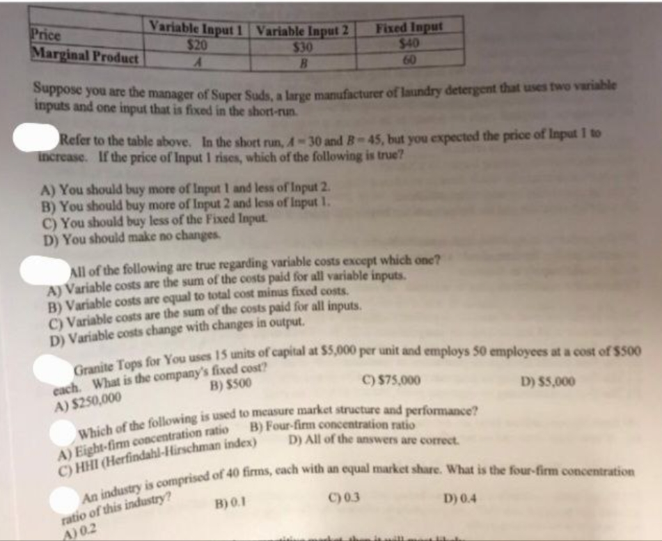 Price
Marginal Product
Variable Input 1 Variable Input 2
$20
$30
A
B
Suppose you are the manager of Super Suds, a large manufacturer of laundry detergent that uses two variable
inputs and one input that is fixed in the short-run.
Refer to the table above. In the short run, A-30 and B-45, but you expected the price of Input 1 to
increase. If the price of Input 1 rises, which of the following is true?
A) You should buy more of Input 1 and less of Input 2.
B) You should buy more of Input 2 and less of Input 1.
C) You should buy less of the Fixed Input.
D) You should make no changes.
Fixed Input
$40
60
All of the following are true regarding variable costs except which one?
A) Variable costs are the sum of the costs paid for all variable inputs.
B) Variable costs are equal to total cost minus fixed costs.
C) Variable costs are the sum of the costs paid for all inputs.
D) Variable costs change with changes in output.
Granite Tops for You uses 15 units of capital at $5,000 per unit and employs 50 employees at a cost of $500
each. What is the company's fixed cost?
A) $250,000
B) $500
C) $75,000
Which of the following is used to measure market structure and performance?
B) Four-firm concentration ratio
A) Eight-firm concentration ratio
C) HHI (Herfindahl-Hirschman index)
B) 0.1
D) All of the answers are correct.
An industry is comprised of 40 firms, each with an equal market share. What is the four-firm concentration
ratio of this industry?
A) 0.2
D) $5,000
D) 0.4