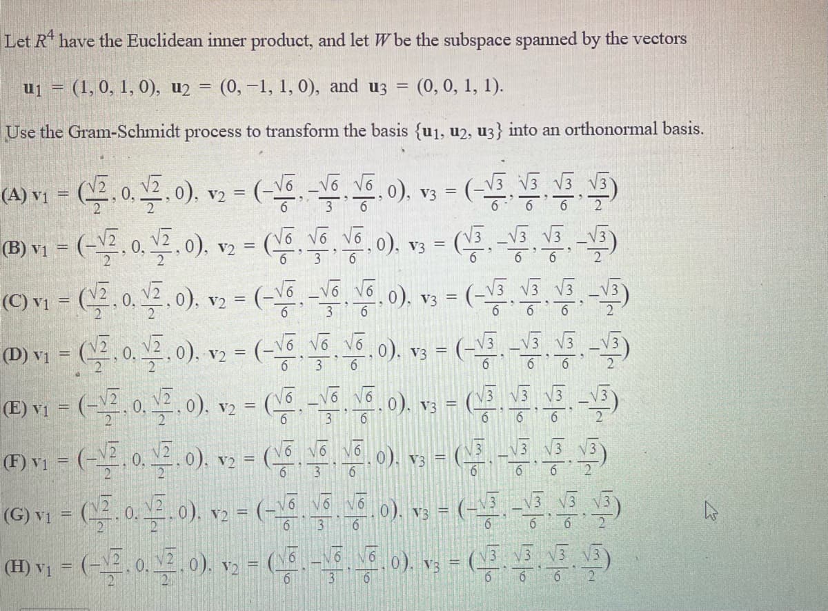 Let R have the Euclidean inner product, and let W be the subspace spanned by the vectors
uj = (1, 0, 1, 0), u2 =
(0,-1, 1, 0), and uz =
(0, 0, 1, 1).
Use the Gram-Schmidt process to transform the basis {u1, u2, u3} into an orthonormal basis.
(-
(-5 V3 V3
(A) vị
0), v2 =
(B) v1
0), v3 =
_V3 V3
V2 =
6.
(C) v = .0. .0).
N6, 0). v3 = (-V5 V3 5 -V5)
%3D
V2 =
3
(D) vị = (. 0, 2, 0).
v2 = (-\6, Vố v6.0), v3 =
6
6
(V3 V3 V3 V3
(E) vị
V2
6.
3
6
6
(F) vi =
V) =
6.
0), v3 =
6.
3
6.
6
6
(G) Y1 = (부.0.4.0). v2= (-5.8
0), v3 = (-
V3 3 V3)
13
61
6
6
(H) vị = (-, 0, . 0).
v2 = (__. -\º Vo0), v; = (_. \3 V V3)
2
6.
3
2.
