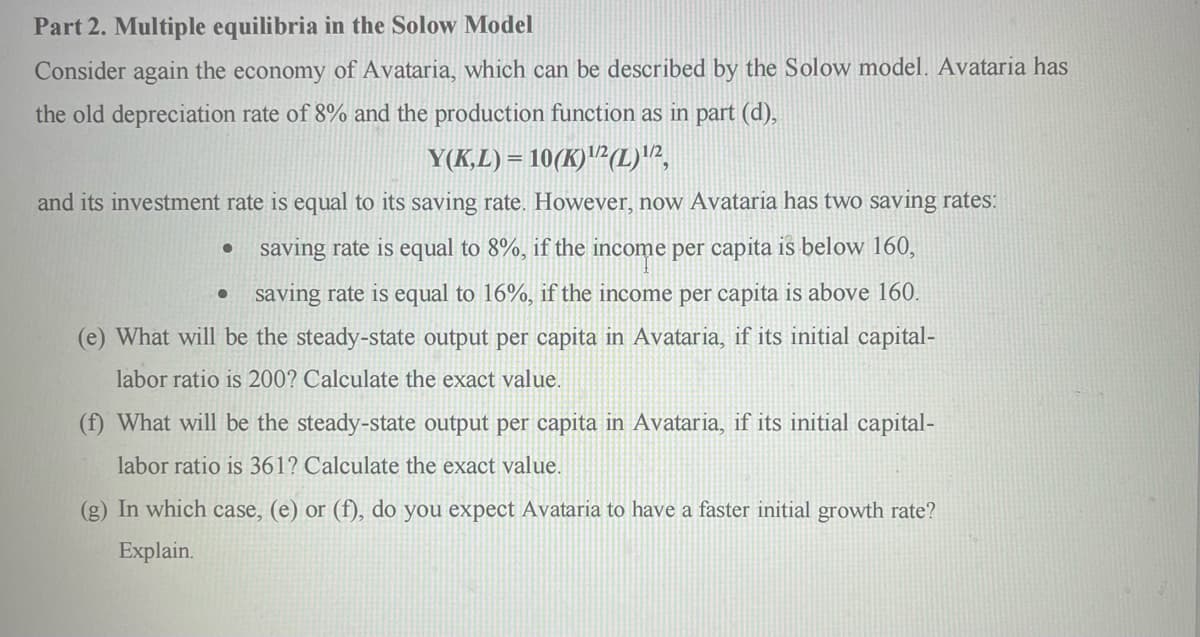 Part 2. Multiple equilibria in the Solow Model
Consider again the economy of Avataria, which can be described by the Solow model. Avataria has
the old depreciation rate of 8% and the production function as in part (d),
Y(K,L)=10(K)¹/2 (L) 1/2,
and its investment rate is equal to its saving rate. However, now Avataria has two saving rates:
saving rate is equal to 8%, if the income per capita is below 160,
saving rate is equal to 16%, if the income per capita is above 160.
(e) What will be the steady-state output per capita in Avataria, if its initial capital-
labor ratio is 200? Calculate the exact value.
●
●
(f) What will be the steady-state output per capita in Avataria, if its initial capital-
labor ratio is 361? Calculate the exact value.
(g) In which case, (e) or (f), do you expect Avataria to have a faster initial growth rate?
Explain.