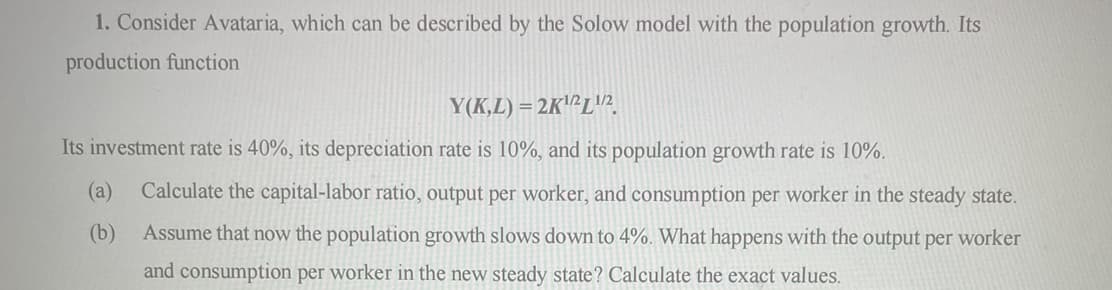 1. Consider Avataria, which can be described by the Solow model with the population growth. Its
production function
Y(K,L) = 2K¹2 L¹/2
Its investment rate is 40%, its depreciation rate is 10%, and its population growth rate is 10%.
Calculate the capital-labor ratio, output per worker, and consumption per worker in the steady state.
Assume that now the population growth slows down to 4%. What happens with the output per worker
and consumption per worker in the new steady state? Calculate the exact values.
(a)
(b)