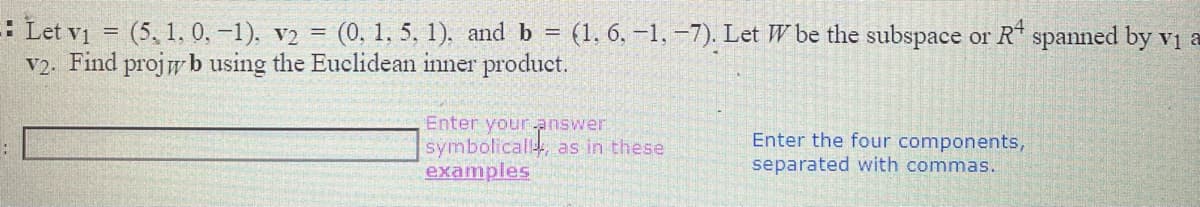 : Let vi = (5, 1, 0, -1), v2 = (0, 1, 5, 1). and b = (1, 6, –1, –7). Let W be the subspace or R* spanned by vị a
V2. Find projw b using the Euclidean inner product.
Enter your answer
symbolicall, as in these
examples
Enter the four components,
separated with commas.
