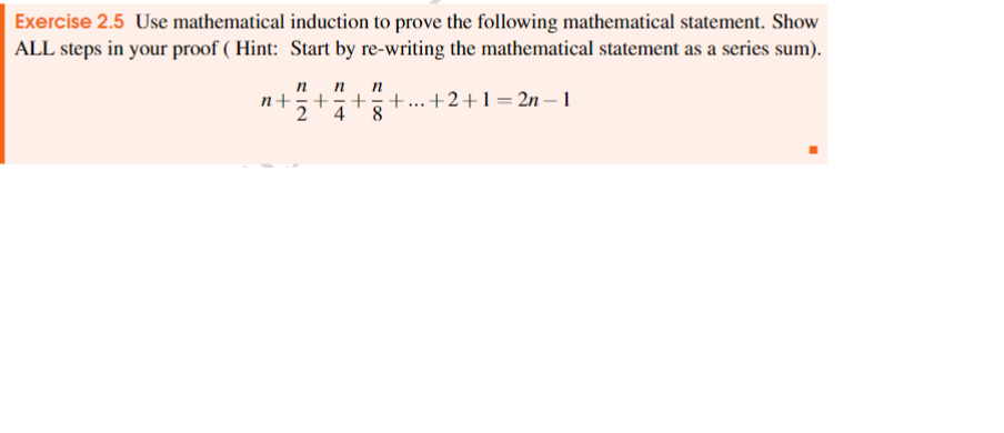 Exercise 2.5 Use mathematical induction to prove the following mathematical statement. Show
ALL steps in your proof (Hint: Start by re-writing the mathematical statement as a series sum).
+
n n
n
+ + +...+2+1=2n-1