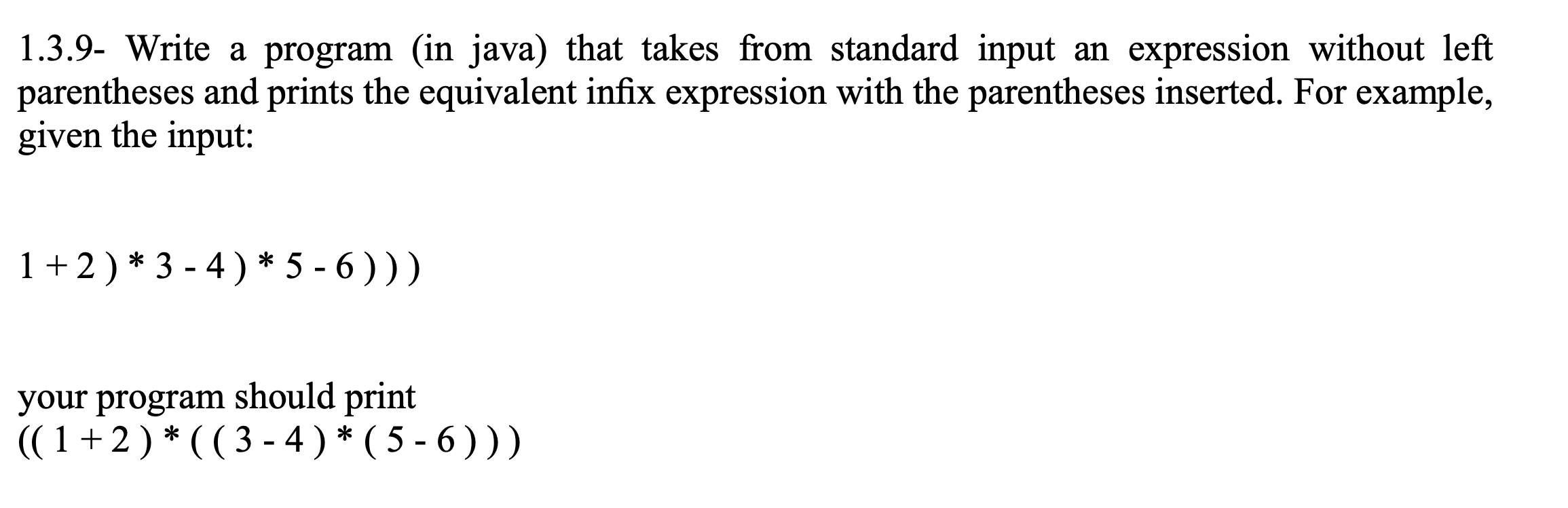 1.3.9- Write a program (in java) that takes from standard input an expression without left
parentheses and prints the equivalent infix expression with the parentheses inserted. For example,
given the input:
1+2)*3 - 4) * 5 - 6 ) ))
your program should print
((1+2)*((3-4) * ( 5 - 6 ) ))
