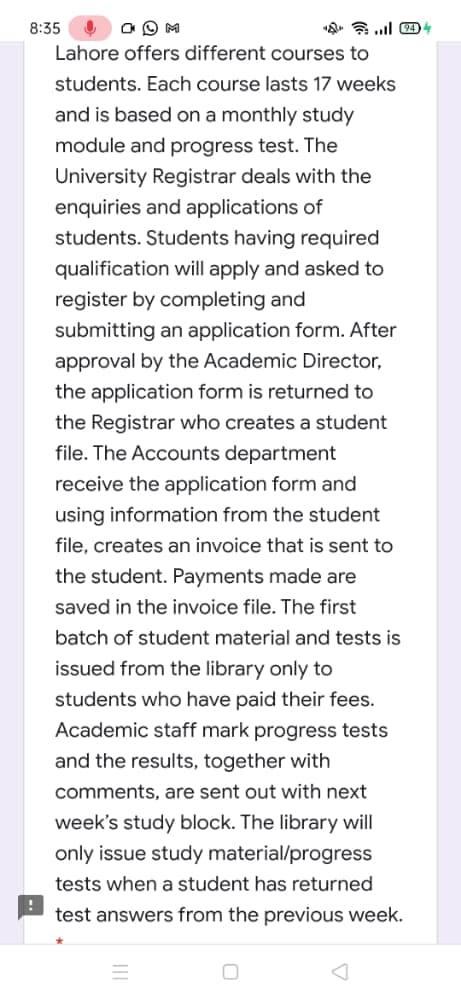 8:35
«. a l 4)4
Lahore offers different courses to
students. Each course lasts 17 weeks
and is based on a monthly study
module and progress test. The
University Registrar deals with the
enquiries and applications of
students. Students having required
qualification will apply and asked to
register by completing and
submitting an application form. After
approval by the Academic Director,
the application form is returned to
the Registrar who creates a student
file. The Accounts department
receive the application form and
using information from the student
file, creates an invoice that is sent to
the student. Payments made are
saved in the invoice file. The first
batch of student material and tests is
issued from the library only to
students who have paid their fees.
Academic staff mark progress tests
and the results, together with
comments, are sent out with next
week's study block. The library will
only issue study material/progress
tests when a student has returned
test answers from the previous week.
