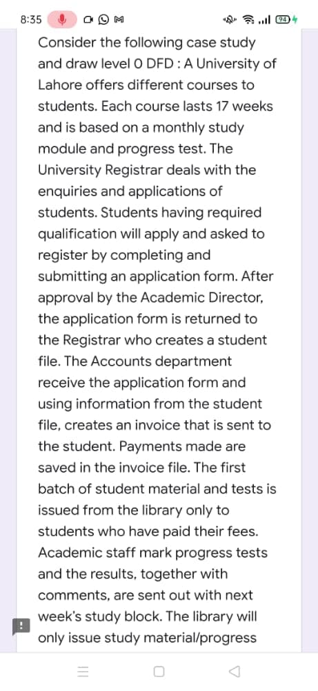 8:35
Consider the following case study
and draw level O DFD :A University of
Lahore offers different courses to
students. Each course lasts 17 weeks
and is based on a monthly study
module and progress test. The
University Registrar deals with the
enquiries and applications of
students. Students having required
qualification will apply and asked to
register by completing and
submitting an application form. After
approval by the Academic Director,
the application form is returned to
the Registrar who creates a student
file. The Accounts department
receive the application form and
using information from the student
file, creates an invoice that is sent to
the student. Payments made are
saved in the invoice file. The first
batch of student material and tests is
issued from the library only to
students who have paid their fees.
Academic staff mark progress tests
and the results, together with
comments, are sent out with next
week's study block. The library will
only issue study material/progress
