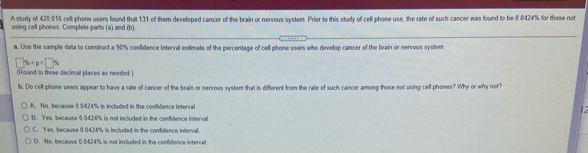 A study of 420,016 cell phone users found that 131 of them developed cancer of the brain or nervous system. Prior to this study of cell phone use, the rate of such cancer was found to be 0.0424% for those not
using cell phones. Complete parts (a) and (b).
a. Use the sample data to construct a 90% confidence interval estimate of the percentage of cell phone users who develop cancer of the brain or nervous system.
% <p<%
(Round to three decimal places as needed.)
b. Do cell phone users appear to have a rate of cancer of the brain or nervous system that is different from the rate of such cancer among those not using cell phones? Why or why not?
O A. No, because 0.0424% is included in the confidence interval
O B. Yes, because 0.0424% is not included in the confidence interval.
O C. Yes, because 0.0424% is included in the confidence interval.
O D. No, because 0.0424% is not included in the confidence interval.
