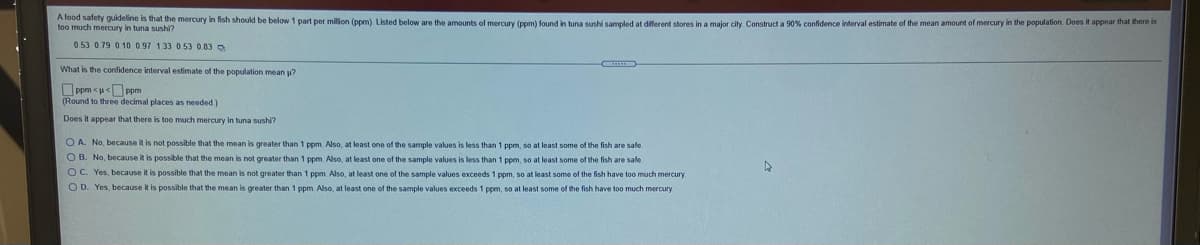 A food safety guideline is that the mercury in fish should be below 1 part per milion (ppm) Listed below are the amounts of mercury (ppm) found in tuna sushi sampled at different stores in a major city Construct a 90% confidence interval estimate of the mean amount of mercury in the populabon. Does if appear ihat there
too much mercury in tuna sushi?
0.53 0.79 0.10 0.97 133 0 53 0.83
What is the confidence interval estimate of the population mean u?
O ppm <u<O ppm
(Round to three decimal places as needed)
Does it appear that there is too much mercury in tuna sushi?
O A. No, because it is not possible that the mean is greater than 1 ppm Also, at least one of the sample values is less than 1 ppm, so at least some of the fish are safe
O B. No, because it is possible that the mean is not greater than 1 ppm. Also, at least one of the sample values is less than 1 ppm, so at least some of the fish are safe
O C. Yes, because it is possible that the mean is not greater than 1 ppm. Also, at least one of the sample values exceeds 1 ppm, so at least some of the fish have too much mercury
O D. Yes, because it is possible that the mean is greater than 1 ppm. Also, at least one of the sample values exceeds 1 ppm, so at least some of the fish have to0 much mercury
