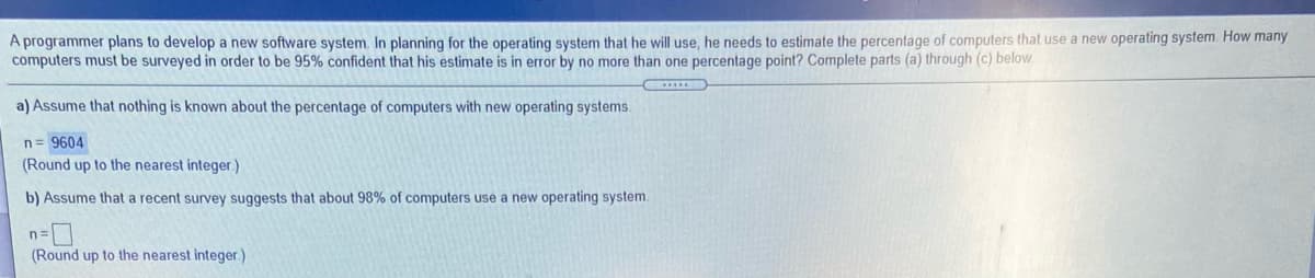 A programmer plans to develop a new software system. In planning for the operating system that he will use, he needs to estimate the percentage of computers that use a new operating system. How many
computers must be surveyed in order to be 95% confident that his estinmate is in error by no more than one percentage point? Complete parts (a) through (c) below
a) Assume that nothing is known about the percentage of computers with new operating systems.
n= 9604
(Round up to the nearest integer.)
b) Assume that a recent survey suggests that about 98% of computers use a new operating system.
n=
(Round up to the nearest integer.)
