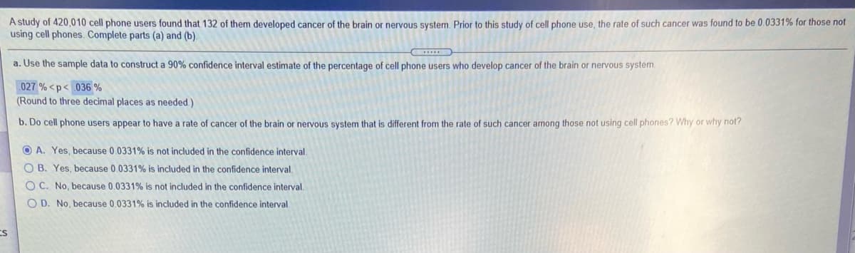 A study of 420,010 cell phone users found that 132 of them developed cancer of the brain or nervous system. Prior to this study of cell phone use, the rate of such cancer was found to be 0.0331% for those not
using cell phones. Complete parts (a) and (b).
a. Use the sample data to construct a 90% confidence interval estimate of the percentage of cell phone users who develop cancer of the brain or nervous system.
027 % <p< 036 %
(Round to three decimal places as needed.)
b. Do cell phone users appear to have a rate of cancer of the brain or nervous system that is different from the rate of such cancer among those not using cell phones? Why or why not?
O A. Yes, because 0.0331% is not included in the confidence interval.
O B. Yes, because 0.0331% is included in the confidence interval.
O C. No, because 0.0331% is not included in the confidence interval.
O D. No, because 0.0331% is included in the confidence interval.
