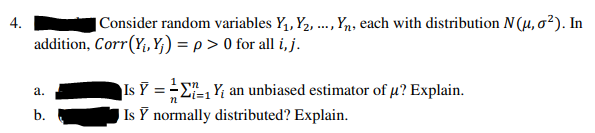 4.
|Consider random variables Y,, Y2, .., Yn, each with distribution N (µ, o²). In
addition, Corr(Y, Y;) = p > 0 for all i, j.
Is Y = -E, Y; an unbiased estimator of µ? Explain.
Is Y normally distributed? Explain.
а.
b.
