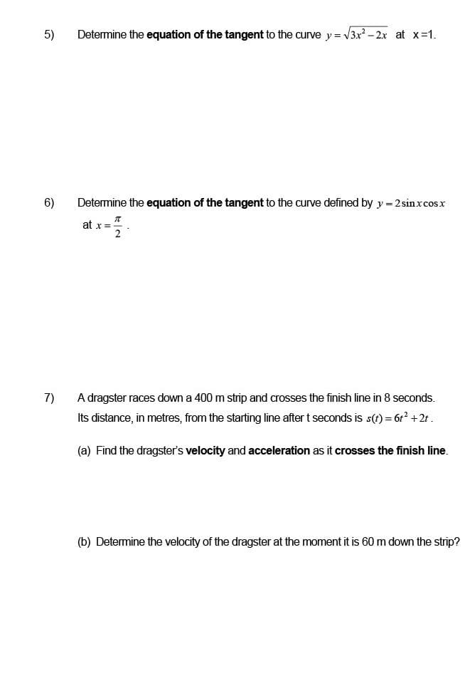 5)
Determine the equation of the tangent to the curve y = √3x² - 2x at x =1.
6)
Determine the equation of the tangent to the curve defined by y = 2 sin x cos x
at x =
7)
A dragster races down a 400 m strip and crosses the finish line in 8 seconds.
Its distance, in metres, from the starting line after t seconds is s(t) = 6t² + 2t.
(a) Find the dragster's velocity and acceleration as it crosses the finish line.
(b) Determine the velocity of the dragster at the moment it is 60 m down the strip?