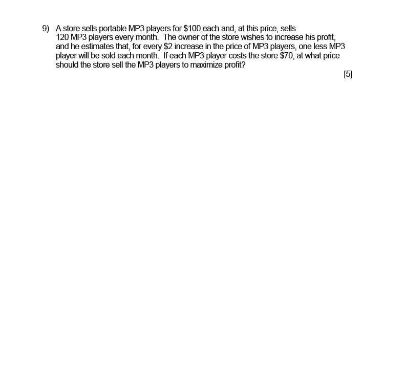 9) A store sells portable MP3 players for $100 each and, at this price, sells
120 MP3 players every month. The owner of the store wishes to increase his profit,
and he estimates that, for every $2 increase in the price of MP3 players, one less MP3
player will be sold each month. If each MP3 player costs the store $70, at what price
should the store sell the MP3 players to maximize profit?
[5]