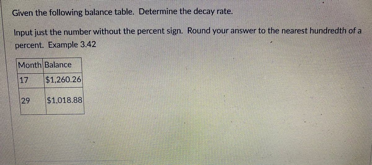 Given the following balance table. Determine the decay rate.
Input just the number without the percent sign. Round your answer to the nearest hundredth of a
percent. Example 3.42
Month Balance
17
$1,260.26
29
$1,018.88
