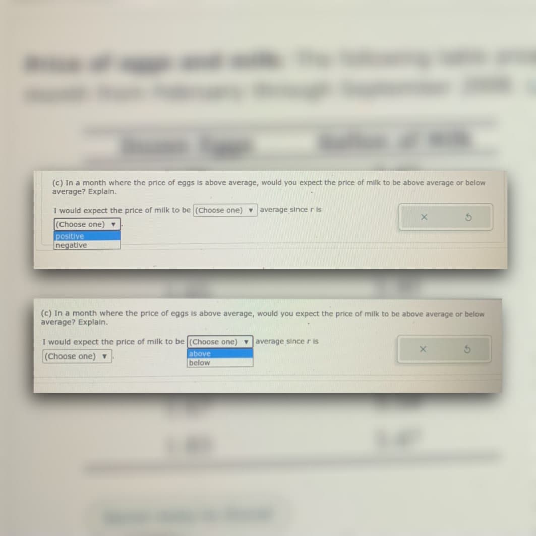 (c) In a month where the price of eggs is above average, would you expect the price of milk to be above average or below
average? Explain.
I would expect the price of milk to be (Choose one) v
average since r is
(Choose one) ▼
positive
negative
(c) In a month where the price of eggs is above average, would you expect the price of milk to be above average or below
average? Explain.
I would expect the price of milk to be (Choose one) average sincer is
(Choose one) v
above
below
