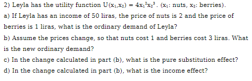 2) Leyla has the utility function U(x1,x2) = 4xı*x:. (x:: nuts, x:: berries).
a) If Leyla has an income of 50 liras, the price of nuts is 2 and the price of
berries is 1 liras, what is the ordinary demand of Leyla?
b) Assume the prices change, so that nuts cost 1 and berries cost 3 liras. What
is the new ordinary demand?
c) In the change calculated in part (b), what is the pure substitution effect?
d) In the change calculated in part (b), what is the income effect?
