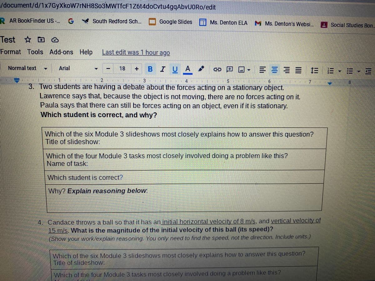 /document/d/1x7GyXkoW7rNH8So3MWTfcF1Z614doCvtu4gqAbvUORo/edit
R AR BookFinder US-
South Redford Sch... Google Slides T Ms. Denton ELA M
M Ms. Denton's Websi. : Social Studies Bon.
Test D o
Format Tools Add-ons Help
Last edit was 1 hour ago
Normal text
三 = == = E-E-E
Arlal
18
BIUA
+.
2.
3
4
9.
7.
8.
3. Two students are having a debate about the forces acting on a stationary object.
Lawrence says that, because the object is not moving, there are no forces acting on it.
Paula says that there can still be forces acting on an object, even if it is stationary.
Which student is correct, and why?
Which of the six Module 3 slideshows most closely explains how to answer this question?
Title of slideshow:
Which of the four Module 3 tasks most closely involved doing a problem like this?
Name of task:
Which student is correct?
Why? Explain reasoning below:
4. Candace throws a ball so that it has an initial horizontal velocity of 8 m/s, and vertical velocity of
15 m/s. What is the magnitude of the initial velocity of this ball (its speed)?
(Show your work/explain reasoning. You only need to find the speed, not the direction. Include units.)
Which of the six Module 3 slideshows most closely explains how to answer this question?
Title of slideshow:
Which of the four Module 3 tasks most closely involved doing a problem like this?
