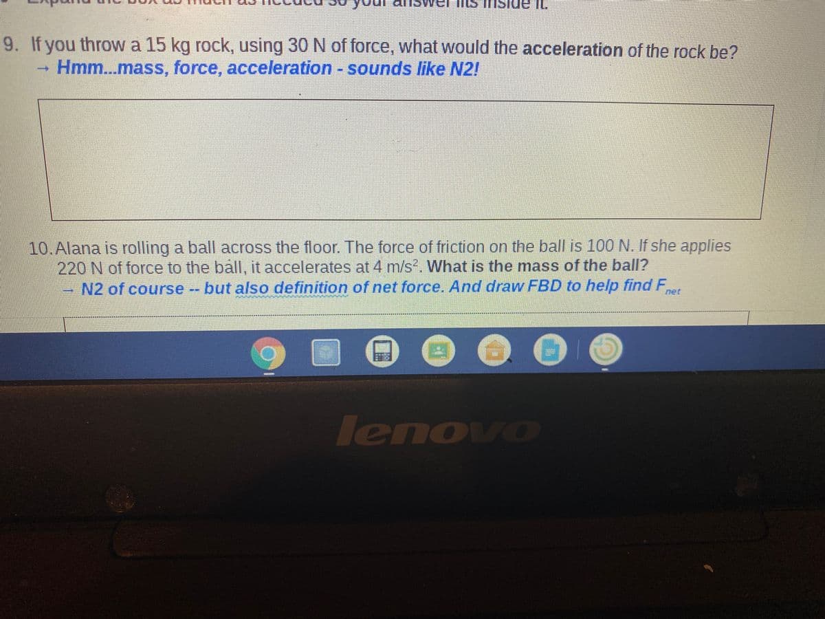 IL
9. If you throw a 15 kg rock, using 30 N of force, what would the acceleration of the rock be?
Hmm...mass, force, acceleration - sounds like N2!
10.Alana is rolling a ball across the floor. The force of friction on the ball is 100N. If she applies
220 N of force to the ball, it accelerates at 4 m/s?. What is the mass of the ball?
N2 of course - but also definition of net force. And draw FBD to help findF
net
其其其
lenovo
