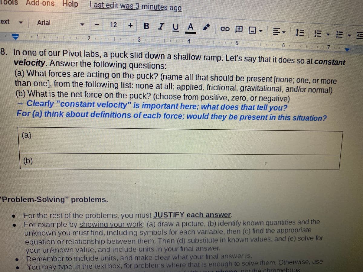 Tools
Add-ons Help
Last edit was 3 minutes ago
cext
Arial
12
BIUA
co田回,三, EE▼E.
3.
7.
8. In one of our Pivot labs, a puck slid down a shallow ramp. Let's say that it does so at constant
velocity. Answer the following questions:
(a) What forces are acting on the puck? (name all that should be present [none; one, or more
than one], from the following list: none at all; applied, frictional, gravitational, and/or normal)
(b) What is the net force on the puck? (choose from positive, zero, or negative)
Clearly "constant velocity" is important here; what does that tell you?
For (a) think about definitions of each force; would they be present in this situation?
(a)
(b)
"Problem-Solving" problems.
• For the rest of the problems, you must JUSTIFY each answer.
For example by showing your work: (a) draw a picture, (b) identify known quantities and the
unknown you must find, including symbols for each variable, then (c) find the appropriate
equation or relationship between them. Then (d) substitute in known values, and (e) solve for
your unknown value, and include units in your final answer.
Remember to include units, and make clear what your final answer is.
You may type in the text box, for problems where that is enough to solve them. Otherwise, use
hone
not the chromebook
(0)
